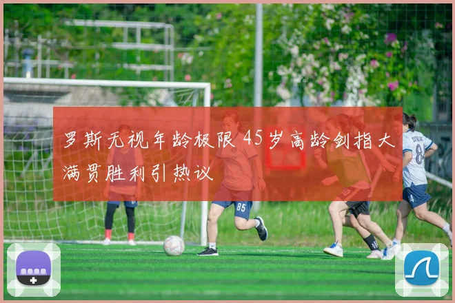 罗斯无视年龄极限 45岁高龄剑指大满贯胜利引热议