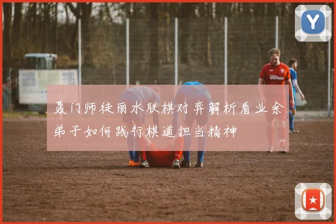 聂门师徒丽水联棋对弈解析看业余弟子如何践行棋道担当精神