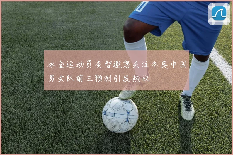 冰壶运动员凌智邀您关注冬奥中国男女队前三预测引发热议