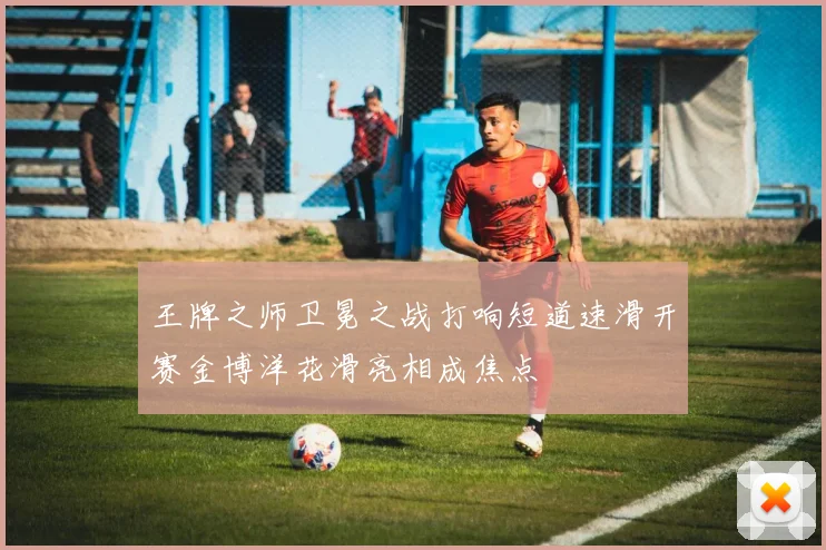 王牌之师卫冕之战打响短道速滑开赛金博洋花滑亮相成焦点