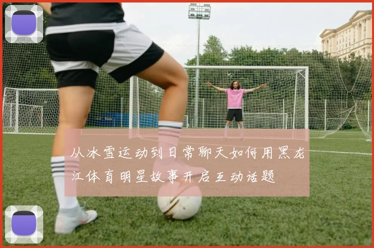 从冰雪运动到日常聊天如何用黑龙江体育明星故事开启互动话题
