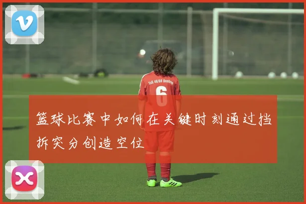 篮球比赛中如何在关键时刻通过挡拆突分创造空位