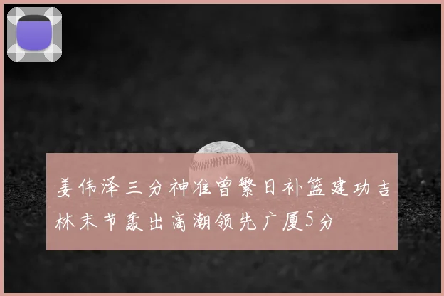 姜伟泽三分神准曾繁日补篮建功吉林末节轰出高潮领先广厦5分