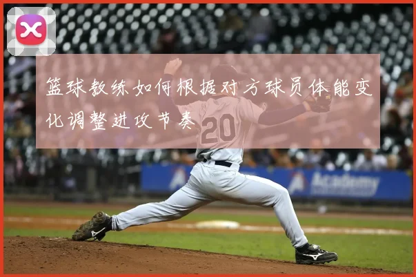 篮球教练如何根据对方球员体能变化调整进攻节奏