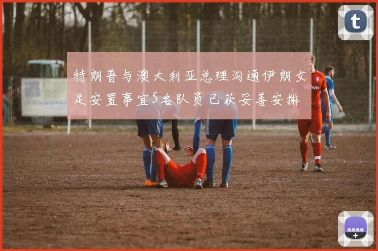 特朗普与澳大利亚总理沟通伊朗女足安置事宜5名队员已获妥善安排