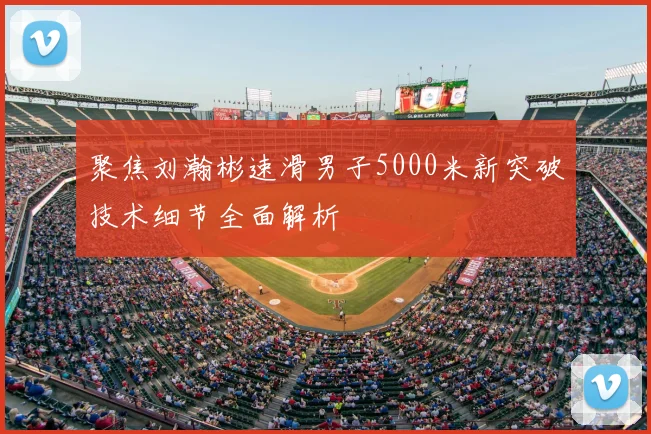 聚焦刘瀚彬速滑男子5000米新突破技术细节全面解析