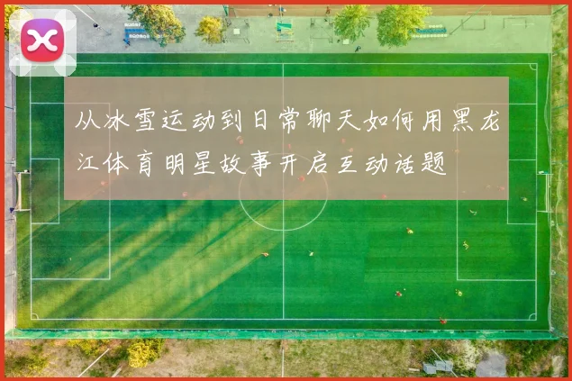 从冰雪运动到日常聊天如何用黑龙江体育明星故事开启互动话题