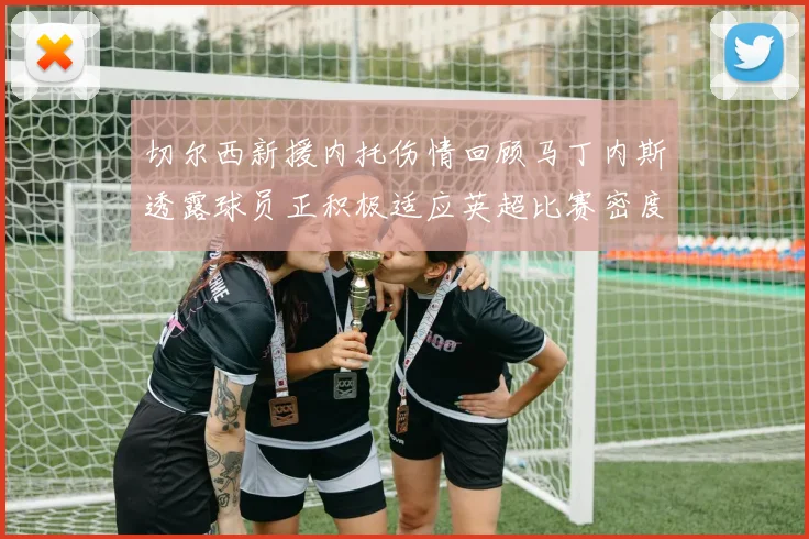 切尔西新援内托伤情回顾马丁内斯透露球员正积极适应英超比赛密度