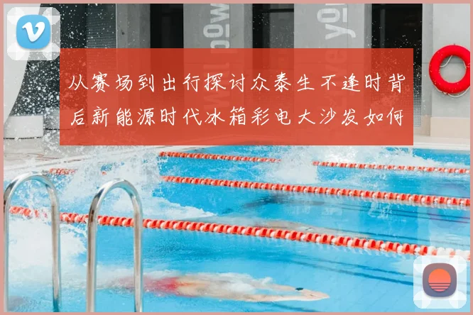 从赛场到出行探讨众泰生不逢时背后新能源时代冰箱彩电大沙发如何改写体育观赛体验