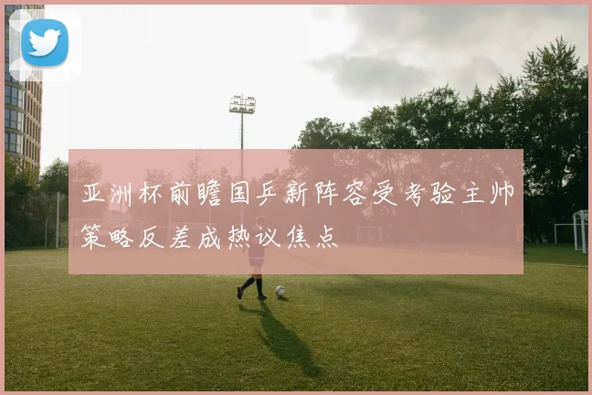 亚洲杯前瞻国乒新阵容受考验主帅策略反差成热议焦点