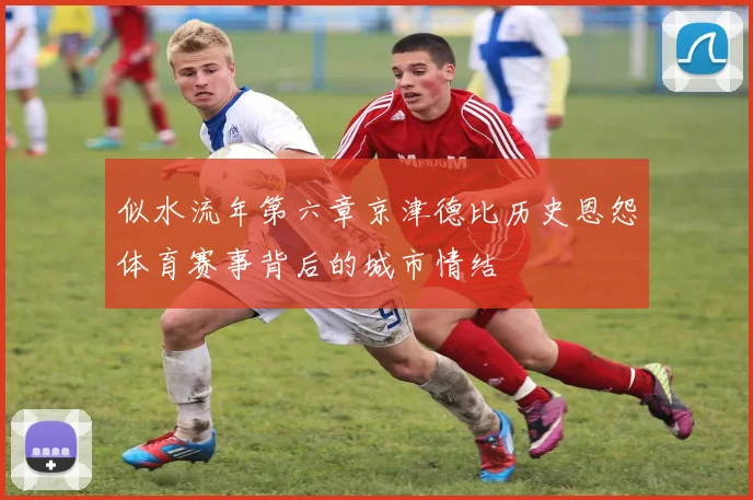 似水流年第六章京津德比历史恩怨体育赛事背后的城市情结