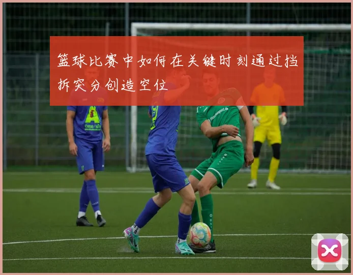 篮球比赛中如何在关键时刻通过挡拆突分创造空位