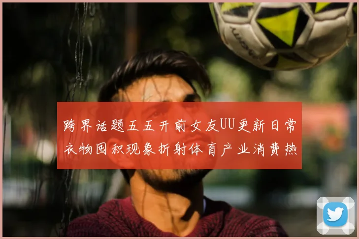 跨界话题五五开前女友UU更新日常衣物囤积现象折射体育产业消费热潮