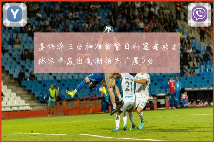 姜伟泽三分神准曾繁日补篮建功吉林末节轰出高潮领先广厦5分